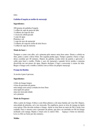 tinto.

Galinha-d’angola ao molho de maracujá

Ingredientes:

450 gramas de galinha-d’angola
1 colher de sopa de pasta de alho
3 colheres de sopa de óleo
1 xícara de cebola picada
1 copo de água
Pimenta e sal
1 copo de suco de maracujá
3 colheres de sopa de creme de leite fresco
1 colher de sopa de maisena

Modo de fazer :

Tempere a carne com alho, sal e pimenta pelo menos meia hora antes. Doure a cebola no
óleo, junte a carne e deixe fritar. Em seguida ponha água. Tampe a panela e baixe o fogo,
deixe cozinhar por 40 minutos. Depois da galinha cozida retire da panela e aproveite o
caldo para fazer o molho. Ponha o suco de maracujá e quando ferver ponha a maisena
dissolvida em um pouco de água. Depois desligue o fogo e acrescente o creme de leite.
Regue o frango com o molho e enfeite com as flores do próprio maracujá.

Frango da Rainha

A receita é para 4 pessoas.

Ingredientes:

4 filés de frango limpos
4 tiras de presunto de parma
uma manga sem caroço cortada em tiras finas
uma tigela de açúcar
uma noz moscada ralada
sal e pimenta

Modo de Preparar:

Abra o peito de frango. Cubra-o com filme plástico e dê umas batidas até virar filé. Depois,
uma pitada de pimenta, sal e noz moscada. Na seqüência, passe as tiras de manga na tigela
com açúcar. Elas deverão rechear o frango. Ajeite as tiras bem no meio do filé e feche com
cuidado. Faca o mesmo com o presunto de parma, que deve ser enrolado no filé de frango
recheado com manga. Repita o ritual com os outros filés. Aqueça o forno no máximo.
Leve os filés ao forno por dez minutos.

Molho:


                                                                                          7
 