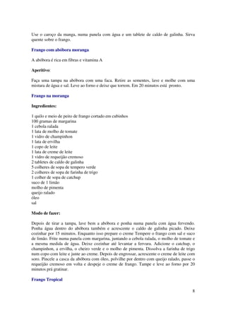 Use o caroço da manga, numa panela com água e um tablete de caldo de galinha. Sirva
quente sobre o frango.

Frango com abóbora moranga

A abóbora é rica em fibras e vitamina A

Aperitivo:

Faça uma tampa na abóbora com uma faca. Retire as sementes, lave e molhe com uma
mistura de água e sal. Leve ao forno e deixe que torrem. Em 20 minutos está pronto.

Frango na moranga

Ingredientes:

1 quilo e meio de peito de frango cortado em cubinhos
100 gramas de margarina
1 cebola ralada
1 lata de molho de tomate
1 vidro de champinhon
1 lata de ervilha
1 copo de leite
1 lata de creme de leite
1 vidro de requeijão cremoso
2 tabletes de caldo de galinha
5 colheres de sopa de tempero verde
2 colheres de sopa de farinha de trigo
1 colher de sopa de catchup
suco de 1 limão
molho de pimenta
queijo ralado
óleo
sal

Modo de fazer:

Depois de tirar a tampa, lave bem a abóbora e ponha numa panela com água fervendo.
Ponha água dentro do abóbora também e acrescente o caldo de galinha picado. Deixe
cozinhar por 15 minutos. Enquanto isso prepare o creme Tempere o frango com sal e suco
de limão. Frite numa panela com margarina, juntando a cebola ralada, o molho de tomate e
a mesma medida de água. Deixe cozinhar até levantar a fervura. Adicione o catchup, o
champinhon, a ervilha, o cheiro verde e o molho de pimenta. Dissolva a farinha de trigo
num copo com leite e junte ao creme. Depois de engrossar, acrescente o creme de leite com
soro. Pincele a casca da abóbora com óleo, polvilhe por dentro com queijo ralado, passe o
requeijão cremoso em volta e despeje o creme de frango. Tampe e leve ao forno por 20
minutos prá gratinar.

Frango Tropical

                                                                                       8
 