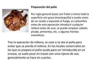 Preparación del pollo  Por regla general basta con frotar a mano toda la superficie con grasa (mantequilla) o aceite antes de ser asado y expuesto al fuego, es costumbre antes de esta operación introducir cualquier relleno antes de asar, se puede emplear cebolla picada, pimientos, etc. y algunas hierbas aromáticas. Tras la operación de relleno, se cose o se ata el pollo para evitar que se pierda el relleno. En los locales comerciales en los que se prepara el pollo asado para ser introducido en un envase, se suele picar en trozos con unas tijeras de ave, generalmente se hace en cuartos.