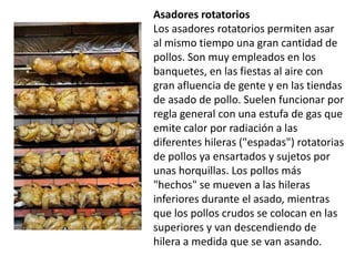 Asadores rotatorios  Los asadores rotatorios permiten asar al mismo tiempo una gran cantidad de pollos. Son muy empleados en los banquetes, en las fiestas al aire con gran afluencia de gente y en las tiendas de asado de pollo. Suelen funcionar por regla general con una estufa de gas que emite calor por radiación a las diferentes hileras ("espadas") rotatorias de pollos ya ensartados y sujetos por unas horquillas. Los pollos más "hechos" se mueven a las hileras inferiores durante el asado, mientras que los pollos crudos se colocan en las superiores y van descendiendo de hilera a medida que se van asando.