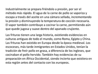 Industrialmente se prepara friéndolo a presión, por ser el método más rápido. El agua de la carne de pollo se vaporiza y escapa a través del aceite en una cámara sellada, incrementando la presión y disminuyendo la temperatura de cocción necesaria. El vapor también contribuye a cocinar la carne, permitiendo aún que quede jugosa y suave dentro del apanado crujiente.Las frituras tienen una larga historia, existiendo evidencias en culturas antiguas de todo el mundo, como Roma, Egipto y China. Las frituras han existido en Europa desde la época medieval. Los escoceses, más tarde inmigrantes en Estados Unidos, tenían la tradición de freír pollo en grasa, a diferencia de los ingleses, que cocinaban el pollo hervido. También hay evidencias de su preparación en África Occidental, siendo incierto que existiera en esta región antes del contacto con los europeos.