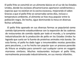 El pollo frito se convirtió en un alimento básico en el sur de los Estados Unidos, donde los esclavos afroamericanos aportaron condimentos y especias que no existían en la cocina escocesa, mejorando el sabor. Gracias a que el pollo frito se conservaba varios días, incluso a temperatura ambiente, el alimento se hizo muy popular entre la población negra. De hecho, sigue dominando la mesa en diversas fechas señaladas.El pollo frito apanado en sus diversas formas se popularizó como comida típicamente estadounidense con la expansión de las cadenas de restaurantes de comida rápida por todo el mundo, y la completa industrialización de la producción de pollo en los Estados Unidos ha logrado que suela ser la fuente de proteínas animales más barata. De esta forma, el pollo ha dado lugar a innumerables recetas parecidas pero peculiares, y se ha hecho tan popular que un proceso parecido de fritura se emplea para convertir casi cualquier carne en nuggets marrones similares. Muchos restaurantes incluyen el pollo frito, normalmente procesado industrialmente, en sus menús infantiles.