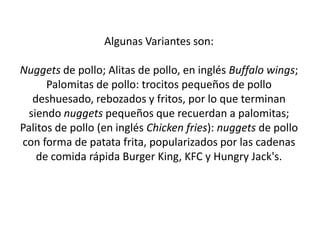 Algunas Variantes son: Nuggets de pollo; Alitas de pollo, en inglés Buffalo wings; Palomitas de pollo: trocitos pequeños de pollo deshuesado, rebozados y fritos, por lo que terminan siendo nuggets pequeños que recuerdan a palomitas; Palitos de pollo (en inglés Chicken fries): nuggets de pollo con forma de patata frita, popularizados por las cadenas de comida rápida Burger King, KFC y Hungry Jack's.