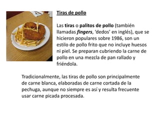Tiras de pollo Las tiras o palitos de pollo (también llamadas fingers, ‘dedos’ en inglés), que se hicieron populares sobre 1986, son un estilo de pollo frito que no incluye huesos ni piel. Se preparan cubriendo la carne de pollo en una mezcla de pan rallado y friéndola. Tradicionalmente, las tiras de pollo son principalmente de carne blanca, elaboradas de carne cortada de la pechuga, aunque no siempre es así y resulta frecuente usar carne picada procesada.
