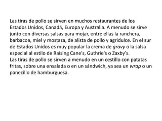Las tiras de pollo se sirven en muchos restaurantes de los Estados Unidos, Canadá, Europa y Australia. A menudo se sirve junto con diversas salsas para mojar, entre ellas la ranchera, barbacoa, miel y mostaza, de alista de pollo y agridulce. En el sur de Estados Unidos es muy popular la crema de gravy o la salsa especial al estilo de Raising Cane's, Guthrie's o Zaxby's.Las tiras de pollo se sirven a menudo en un cestillo con patatas fritas, sobre una ensalada o en un sándwich, ya sea un wrap o un panecillo de hamburguesa.