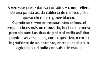 A veces se presentan ya cortados y como relleno de una patata asada cubierta de mantequilla, queso cheddar o gravy blanco.Cuando se sirven en restaurantes chinos, el empanado es más un rebozado, hecho con huevo pero sin pan. Las tiras de pollo al estilo asiático pueden servirse solas, como aperitivo, o como ingrediente de un entrante, entre ellos el pollo agridulce o el pollo con salsa de ostras.