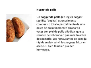 Nugget de pollo Un nugget de pollo (en inglésnugget significa ‘pepita’) es un alimento compuesto total o parcialmente de una pasta de pollo finamente picada y a veces con piel de pollo añadida, que se recubre de rebozado o pan rallado antes de cocinarlo. Los restaurantes de comida rápida suelen servir los nuggets fritos en aceite, si bien también pueden hornearse.