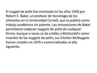 El nugget de pollo fue inventado en los años 1950 por Robert C. Baker, un profesor de tecnología de los alimentos en la Universidad Cornell, que lo publicó como trabajo académico sin patente. Las innovaciones de Baker permitieron elaborar nuggets de pollo de cualquier forma. Aunque a veces se da crédito a McDonald's como inventor de los nuggets de pollo, sus Chicken McNuggets fueron creados en 1979 y comercializados al año siguiente.