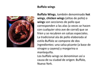 Buffalowings Buffalo Wings, también denominado hotwings, chickenwings (alitas de pollo) o wings son secciones de pollo que corresponden a las alas (a veces se hacen con cualquier otra ave de corral) que se fríen y se recubren en salsas especiales. La tradicional ala de pollo elaborada al estilo Buffalo se compone de dos ingredientes: una salsa picante (a base de vinagre y cayena) y margarina o mantequilla.Los buffalowings se denominan así a causa de su ciudad de origen: Buffalo, Nueva York.