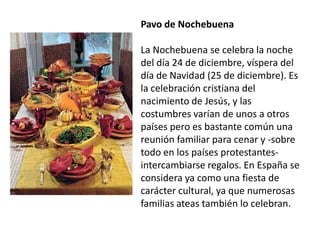 Pavo de Nochebuena La Nochebuena se celebra la noche del día 24 de diciembre, víspera del día de Navidad (25 de diciembre). Es la celebración cristiana del nacimiento de Jesús, y las costumbres varían de unos a otros países pero es bastante común una reunión familiar para cenar y -sobre todo en los países protestantes- intercambiarse regalos. En España se considera ya como una fiesta de carácter cultural, ya que numerosas familias ateas también lo celebran.
