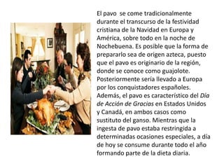 El pavo se come tradicionalmente durante el transcurso de la festividad cristiana de la Navidad en Europa y América, sobre todo en la noche de Nochebuena. Es posible que la forma de prepararlo sea de origen azteca, puesto que el pavo es originario de la región, donde se conoce como guajolote. Posteriormente sería llevado a Europa por los conquistadores españoles. Además, el pavo es característico del Día de Acción de Gracias en Estados Unidos y Canadá, en ambos casos como sustituto del ganso. Mientras que la ingesta de pavo estaba restringida a determinadas ocasiones especiales, a día de hoy se consume durante todo el año formando parte de la dieta diaria.