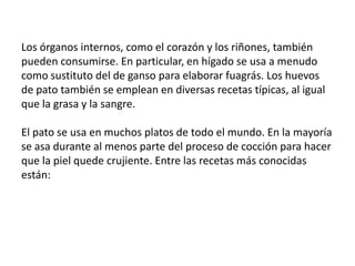 Los órganos internos, como el corazón y los riñones, también pueden consumirse. En particular, en hígado se usa a menudo como sustituto del de ganso para elaborar fuagrás. Los huevos de pato también se emplean en diversas recetas típicas, al igual que la grasa y la sangre. El pato se usa en muchos platos de todo el mundo. En la mayoría se asa durante al menos parte del proceso de cocción para hacer que la piel quede crujiente. Entre las recetas más conocidas están:
