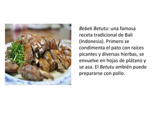 Bebek Betutu: una famosa receta tradicional de Bali (Indonesia). Primero se condimenta el pato con raíces picantes y diversas hierbas, se envuelve en hojas de plátano y se asa. El Betutuambién puede prepararse con pollo. 