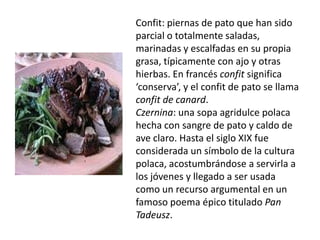 Confit: piernas de pato que han sido parcial o totalmente saladas, marinadas y escalfadas en su propia grasa, típicamente con ajo y otras hierbas. En francésconfit significa ‘conserva’, y el confit de pato se llama confit de canard. Czernina: una sopa agridulcepolaca hecha con sangre de pato y caldo de ave claro. Hasta el siglo XIX fue considerada un símbolo de la cultura polaca, acostumbrándose a servirla a los jóvenes y llegado a ser usada como un recurso argumental en un famoso poema épico titulado Pan Tadeusz.