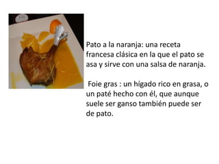 Pato a la naranja: una receta francesa clásica en la que el pato se asa y sirve con una salsa de naranja.  Foie gras : un hígado rico en grasa, o un paté hecho con él, que aunque suele ser ganso también puede ser de pato. 