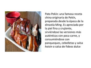 Pato Pekín: una famosa receta china originaria de Pekín, preparada desde la época de la dinastía Ming. Es apreciada por la piel fina y crujiente, sirviéndose las versiones más auténticas con poca carne, y consumiéndose con panqueques, cebolletas y salsa hoisin o salsa de fideos dulce