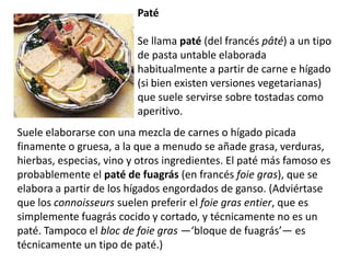Paté Se llama paté (del francéspâté) a un tipo de pasta untable elaborada habitualmente a partir de carne e hígado (si bien existen versiones vegetarianas) que suele servirse sobre tostadas como aperitivo.                     Suele elaborarse con una mezcla de carnes o hígado picada finamente o gruesa, a la que a menudo se añade grasa, verduras, hierbas, especias, vino y otros ingredientes. El paté más famoso es probablemente el paté de fuagrás (en francés foie gras), que se elabora a partir de los hígados engordados de ganso. (Adviértase que los connoisseurs suelen preferir el foie gras entier, que es simplemente fuagrás cocido y cortado, y técnicamente no es un paté. Tampoco el bloc de foie gras —‘bloque de fuagrás’— es técnicamente un tipo de paté.)