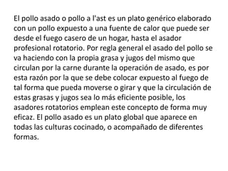 El pollo asado o pollo a l'ast es un plato genérico elaborado con un pollo expuesto a una fuente de calor que puede ser desde el fuego casero de un hogar, hasta el asador profesional rotatorio. Por regla general el asado del pollo se va haciendo con la propia grasa y jugos del mismo que circulan por la carne durante la operación de asado, es por esta razón por la que se debe colocar expuesto al fuego de tal forma que pueda moverse o girar y que la circulación de estas grasas y jugos sea lo más eficiente posible, los asadores rotatorios emplean este concepto de forma muy eficaz. El pollo asado es un plato global que aparece en todas las culturas cocinado, o acompañado de diferentes formas.