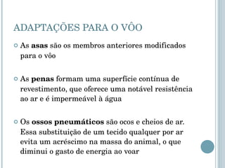 ADAPTAÇÕES PARA O VÔO As  asas  são os membros anteriores modificados para o vôo As  penas  formam uma superfície contínua de revestimento, que oferece uma notável resistência ao ar e é impermeável à água Os  ossos pneumáticos  são ocos e cheios de ar. Essa substituição de um tecido qualquer por ar evita um acréscimo na massa do animal, o que diminui o gasto de energia ao voar 