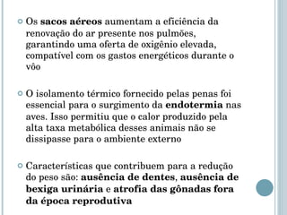 Os  sacos aéreos  aumentam a eficiência da renovação do ar presente nos pulmões, garantindo uma oferta de oxigênio elevada, compatível com os gastos energéticos durante o vôo O isolamento térmico fornecido pelas penas foi essencial para o surgimento da  endotermia  nas aves. Isso permitiu que o calor produzido pela alta taxa metabólica desses animais não se dissipasse para o ambiente externo Características que contribuem para a redução do peso são:  ausência de dentes ,  ausência de bexiga urinária  e  atrofia das gônadas fora da época reprodutiva 