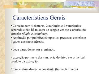 Características Gerais Coração com 4 câmaras, 2 aurículas e 2 ventrículos separados; não há mistura de sangue venoso e arterial no coração  (dupla e completa) .  respiração por pulmões compactos, presos as costelas e ligados aos sacos aéreos; doze pares de nervos cranianos; excreção por meio dos rins, o ácido úrico é o principal produto da excreção; temperatura do corpo constante (homeotérmicos). 