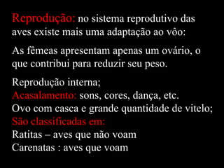 Reprodução: no sistema reprodutivo das
aves existe mais uma adaptação ao vôo:
As fêmeas apresentam apenas um ovário, o
que contribui para reduzir seu peso.
Reprodução interna;
Acasalamento: sons, cores, dança, etc.
Ovo com casca e grande quantidade de vitelo;
São classificadas em:
Ratitas – aves que não voam
Carenatas : aves que voam
 