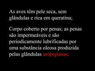 As aves têm pele seca, sem
glândulas e rica em queratina;

Corpo coberto por penas; as penas
são impermeáveis e são
periodicamente lubrificadas por
uma substância oleosa produzida
pelas glândulas uropigianas;
 