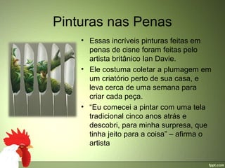 Pinturas nas Penas
    • Essas incríveis pinturas feitas em 
      penas de cisne foram feitas pelo 
      artista britânico Ian Davie.
    • Ele costuma coletar a plumagem em 
      um criatório perto de sua casa, e 
      leva cerca de uma semana para 
      criar cada peça. 
    • “Eu comecei a pintar com uma tela 
      tradicional cinco anos atrás e 
      descobri, para minha surpresa, que 
      tinha jeito para a coisa” – afirma o 
      artista
 