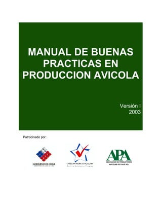 MANUAL DE BUENAS
   PRACTICAS EN
PRODUCCION AVICOLA

                                Versión I
                                   2003



Patrocinado por:




                   AA
                    P
                   ASOCIACION DE PRODUCTORES
                      AVICOLAS DE CHILE A.G.
 