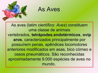 As Aves
As aves (latim científico: Aves) constituem
uma classe de animais
vertebrados, tetrápodes,endotérmicos, ovíp
aros, caracterizados principalmente por
possuírem penas, apêndices locomotores
anteriores modificados em asas, bico córneo e
ossos pneumáticos. São reconhecidas
aproximadamente 9.000 espécies de aves no
mundo.

 