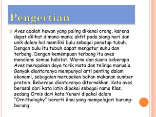 Aves adalah hewan yang paling dikenal orang, karena
dapat dilihat dimana-mana; aktif pada siang hari dan
unik dalam hal memiliki bulu sebagai penutup tubuh.
Dengan bulu itu tubuh dapat mengatur suhu dan
terbang. Dengan kemempuan terbang itu aves
mendiami semua habitat. Warna dan suara beberapa
Aves merupakan daya tarik mata dan telinga manusia.
Banyak diantaranya mempunyai arti penting dalam
ekonomi, sebagaian merupakan bahan makanan sumber
protein. Beberapa diantaranya diternakkan. Kata aves
berasal dari kata latin dipakai sebagai nama Klas,
sedang Ornis dari kata Yunani dipakai dalam
“Ornithologhy” berarti ilmu yang mempelajari burung-
burung.
 
