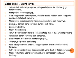 CIRI-CIRI UMUM AVES
a) Suhu tubuh tidak di pengaruhi oleh perubahan suhu disebut juga
homolotermis.
b) Mempunyai sepasang sayap.
c) Alat penglihatan, pendengaran, dan alat suara rendah lebih sempurna
dari pada kelas sebelumnya.
d) Mempunyai kemampuan melindungi anak-anaknya dan tubuhnya.
e) Bernapas dengan paru-paru dan pundi-pundi hawa.
f) Badannya berbulu.
g) Mulut tidak bergigi
h) Paruh dibentuk oleh maksila (rahang atas), mandi bula (rahang Bawah)
i) Peredaran darah tertutup dan berganda.
j) Berkembang biak dengan bertelur (ovipar).
k) Tulangnya tipis dan berlubang.
l) Pada sebagian besar spesies, anggota gerak atas berfunfsi untuk
terbang.
m) Kulit kakinya diselubungi semacam sisik yang disebut tasometatarsus.
n) Memiliki kantong udara untuk membantu pernapasan pada saat
terbang.
 
