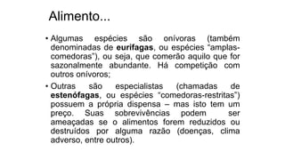 Alimento...
• Algumas espécies são onívoras (também
denominadas de eurífagas, ou espécies “amplas-
comedoras”), ou seja, que comerão aquilo que for
sazonalmente abundante. Há competição com
outros onívoros;
• Outras são especialistas (chamadas de
estenófagas, ou espécies “comedoras-restritas”)
possuem a própria dispensa – mas isto tem um
preço. Suas sobrevivências podem ser
ameaçadas se o alimentos forem reduzidos ou
destruídos por alguma razão (doenças, clima
adverso, entre outros).
 