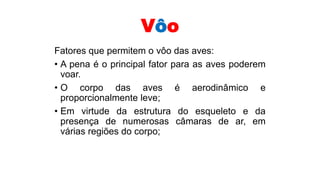 Vôo
Fatores que permitem o vôo das aves:
• A pena é o principal fator para as aves poderem
voar.
• O corpo das aves é aerodinâmico e
proporcionalmente leve;
• Em virtude da estrutura do esqueleto e da
presença de numerosas câmaras de ar, em
várias regiões do corpo;
 