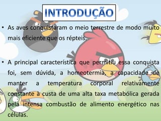 • As aves conquistaram o meio terrestre de modo muito
mais eficiente que os répteis.
• A principal característica que permitiu essa conquista
foi, sem dúvida, a homeotermia, a capacidade de
manter a temperatura corporal relativamente
constante à custa de uma alta taxa metabólica gerada
pela intensa combustão de alimento energético nas
células.
 