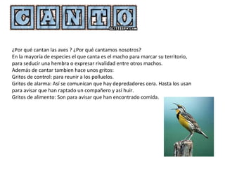 ¿Por qué cantan las aves ? ¿Por qué cantamos nosotros?
En la mayoría de especies el que canta es el macho para marcar su territorio,
para seducir una hembra o expresar rivalidad entre otros machos.
Además de cantar tambien hace unos gritos:
Gritos de control: para reunir a los polluelos.
Gritos de alarma: Así se comunican que hay depredadores cera. Hasta los usan
para avisar que han raptado un compañero y así huir.
Gritos de alimento: Son para avisar que han encontrado comida.
 