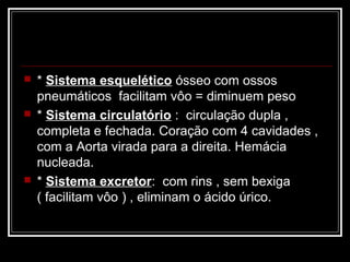    * Sistema esquelético ósseo com ossos
    pneumáticos facilitam vôo = diminuem peso
   * Sistema circulatório : circulação dupla ,
    completa e fechada. Coração com 4 cavidades ,
    com a Aorta virada para a direita. Hemácia
    nucleada.
   * Sistema excretor: com rins , sem bexiga
    ( facilitam vôo ) , eliminam o ácido úrico.
 