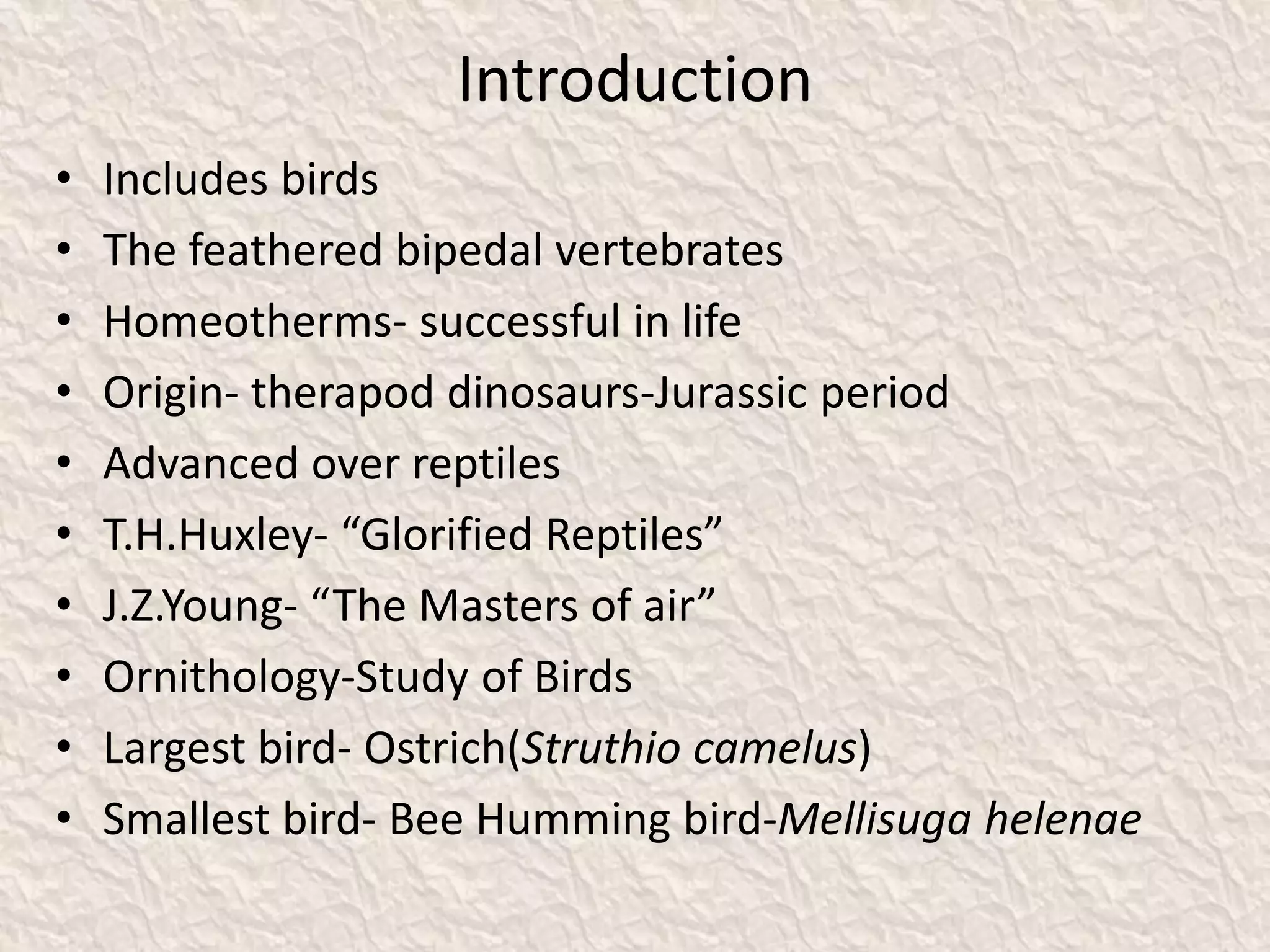Introduction
• Includes birds
• The feathered bipedal vertebrates
• Homeotherms- successful in life
• Origin- therapod dinosaurs-Jurassic period
• Advanced over reptiles
• T.H.Huxley- “Glorified Reptiles”
• J.Z.Young- “The Masters of air”
• Ornithology-Study of Birds
• Largest bird- Ostrich(Struthio camelus)
• Smallest bird- Bee Humming bird-Mellisuga helenae
 