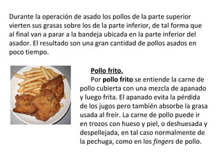 Durante la operación de asado los pollos de la parte superior vierten sus grasas sobre los de la parte inferior, de tal forma que al final van a parar a la bandeja ubicada en la parte inferior del asador. El resultado son una gran cantidad de pollos asados en poco tiempo. Pollo frito. Por  pollo frito  se entiende la carne de pollo cubierta con una mezcla de apanado y luego frita. El apanado evita la pérdida de los jugos pero también absorbe la grasa usada al freír. La carne de pollo puede ir en trozos con hueso y piel, o deshuesada y despellejada, en tal caso normalmente de la pechuga, como en los  fingers  de pollo. 