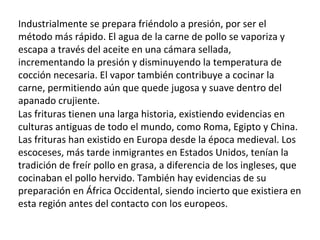 Industrialmente se prepara friéndolo a presión, por ser el método más rápido. El agua de la carne de pollo se vaporiza y escapa a través del aceite en una cámara sellada, incrementando la presión y disminuyendo la temperatura de cocción necesaria. El vapor también contribuye a cocinar la carne, permitiendo aún que quede jugosa y suave dentro del apanado crujiente. Las frituras tienen una larga historia, existiendo evidencias en culturas antiguas de todo el mundo, como Roma, Egipto y China. Las frituras han existido en Europa desde la época medieval. Los escoceses, más tarde inmigrantes en Estados Unidos, tenían la tradición de freír pollo en grasa, a diferencia de los ingleses, que cocinaban el pollo hervido. También hay evidencias de su preparación en África Occidental, siendo incierto que existiera en esta región antes del contacto con los europeos. 