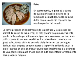 Pato   En gastronomía, el  pato  es la carne de cualquier especie de ave de la familia de las anátidas, tanto de agua dulce como salada. Se consume en muchas partes del mundo. La carne procede principalmente de la pechuga y las piernas del animal. La carne de las piernas es más oscura y algo más grasienta que la de la pechuga, si bien esta sigue siendo más oscura que la de pollo o pavo. Al ser aves acuáticas, los patos tienen una capa de grasa subcutánea aislante entre la piel y la carne. Las pechugas deshuesadas de pato pueden asarse a la parrilla, soliendo dejar la piel y la grasa en ella. El  magret  alude específicamente a la pechuga de un ánade real o pato criollo que ha sido alimentado forzosamente para producir fuagrás . 