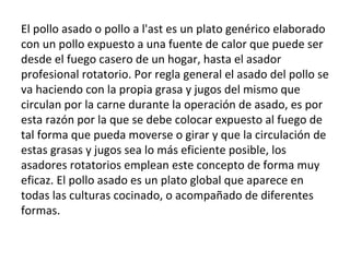 El pollo asado o pollo a l'ast es un plato genérico elaborado con un pollo expuesto a una fuente de calor que puede ser desde el fuego casero de un hogar, hasta el asador profesional rotatorio. Por regla general el asado del pollo se va haciendo con la propia grasa y jugos del mismo que circulan por la carne durante la operación de asado, es por esta razón por la que se debe colocar expuesto al fuego de tal forma que pueda moverse o girar y que la circulación de estas grasas y jugos sea lo más eficiente posible, los asadores rotatorios emplean este concepto de forma muy eficaz. El pollo asado es un plato global que aparece en todas las culturas cocinado, o acompañado de diferentes formas. 