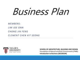 Business Plan
MEMBERS:
LIM JOE ONN
CHONG JIN FENG
CLEMENT CHEN KIT SEONG
SCHOOL OF ARCHITECTURE, BUILDING AND DESIGN
Foundation of Natural and Built Environments (FNBE)
Introduction to Business [BUS30104]
 