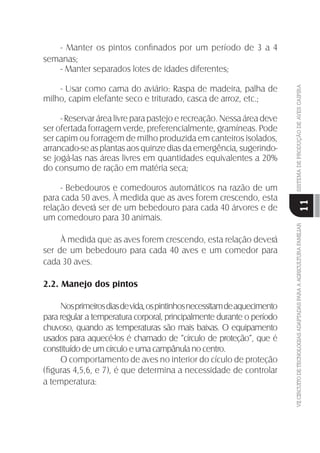 VIICIRCUITODETECNOLOGIASADAPTADASPARAAAGRICULTURAFAMILIARSISTEMADEPRODUÇÃODEAVESCAIPIRA
11
- Manter os pintos conﬁnados por um período de 3 a 4
semanas;
- Manter separados lotes de idades diferentes;
- Usar como cama do aviário: Raspa de madeira, palha de
milho, capim elefante seco e triturado, casca de arroz, etc.;
- Reservar área livre para pastejo e recreação. Nessa área deve
ser ofertada forragem verde, preferencialmente, gramíneas. Pode
ser capim ou forragem de milho produzida em canteiros isolados,
arrancado-se as plantas aos quinze dias da emergência, sugerindo-
se jogá-las nas áreas livres em quantidades equivalentes a 20%
do consumo de ração em matéria seca;
- Bebedouros e comedouros automáticos na razão de um
para cada 50 aves. À medida que as aves forem crescendo, esta
relação deverá ser de um bebedouro para cada 40 árvores e de
um comedouro para 30 animais.
À medida que as aves forem crescendo, esta relação deverá
ser de um bebedouro para cada 40 aves e um comedor para
cada 30 aves.
2.2. Manejo dos pintos
Nosprimeirosdiasdevida,ospintinhosnecessitamdeaquecimento
para regular a temperatura corporal, principalmente durante o período
chuvoso, quando as temperaturas são mais baixas. O equipamento
usados para aquecé-los é chamado de “círculo de proteção”, que é
constituído de um círculo e uma campânula no centro.
O comportamento de aves no interior do cículo de proteção
(ﬁguras 4,5,6, e 7), é que determina a necessidade de controlar
a temperatura:
 