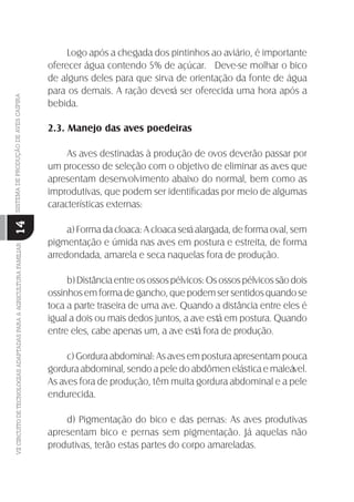 VIICIRCUITODETECNOLOGIASADAPTADASPARAAAGRICULTURAFAMILIARSISTEMADEPRODUÇÃODEAVESCAIPIRA
14
Logo após a chegada dos pintinhos ao aviário, é importante
oferecer água contendo 5% de açúcar. Deve-se molhar o bico
de alguns deles para que sirva de orientação da fonte de água
para os demais. A ração deverá ser oferecida uma hora após a
bebida.
2.3. Manejo das aves poedeiras
As aves destinadas à produção de ovos deverão passar por
um processo de seleção com o objetivo de eliminar as aves que
apresentam desenvolvimento abaixo do normal, bem como as
improdutivas, que podem ser identiﬁcadas por meio de algumas
características externas:
a) Forma da cloaca: A cloaca será alargada, de forma oval, sem
pigmentação e úmida nas aves em postura e estreita, de forma
arredondada, amarela e seca naquelas fora de produção.
b) Distância entre os ossos pélvicos: Os ossos pélvicos são dois
ossinhos em forma de gancho, que podem ser sentidos quando se
toca a parte traseira de uma ave. Quando a distância entre eles é
igual a dois ou mais dedos juntos, a ave está em postura. Quando
entre eles, cabe apenas um, a ave está fora de produção.
c) Gordura abdominal: As aves em postura apresentam pouca
gordura abdominal, sendo a pele do abdômen elástica e maleável.
As aves fora de produção, têm muita gordura abdominal e a pele
endurecida.
d) Pigmentação do bico e das pernas: As aves produtivas
apresentam bico e pernas sem pigmentação. Já aquelas não
produtivas, terão estas partes do corpo amareladas.
 