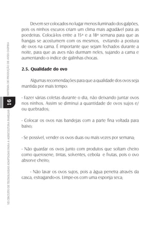 VIICIRCUITODETECNOLOGIASADAPTADASPARAAAGRICULTURAFAMILIARSISTEMADEPRODUÇÃODEAVESCAIPIRA
16
Devem ser colocados no lugar menos iluminado dos galpões,
pois os ninhos escuros criam um clima mais agradável para as
poedeiras. Colocá-los entre a 15ª e a 18ª semana para que as
frangas se acostumem com os mesmos, evitando a postura
de ovos na cama. É importante que sejam fechados durante a
noite, para que as aves não durmam neles, sujando a cama e
aumentando o índice de galinhas chocas.
2.5. Qualidade do ovo
Algumas recomendações para que a qualidade dos ovos seja
mantida por mais tempo:
- Fazer várias coletas durante o dia, não deixando juntar ovos
nos ninhos. Assim se diminui a quantidade de ovos sujos e/
ou quebrados;
- Colocar os ovos nas bandejas com a parte ﬁna voltada para
baixo;
- Se possível, vender os ovos duas ou mais vezes por semana;
- Não guardar os ovos junto com produtos que soltam cheiro
como querosene, tintas, solventes, cebola e frutas, pois o ovo
absorve cheiro;
- Não lavar os ovos sujos, pois a água penetra através da
casca, estragando-os. Limpe-os com uma esponja seca;
 