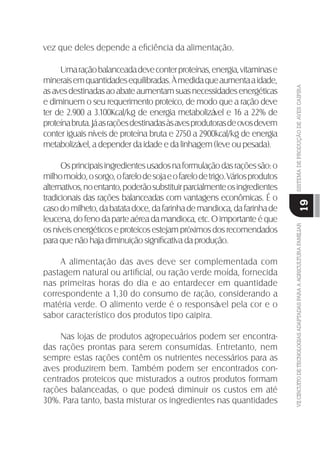 VIICIRCUITODETECNOLOGIASADAPTADASPARAAAGRICULTURAFAMILIARSISTEMADEPRODUÇÃODEAVESCAIPIRA
19
vez que deles depende a eﬁciência da alimentação.
Umaraçãobalanceadadeveconterproteínas,energia,vitaminase
mineraisemquantidadesequilibradas.Àmedidaqueaumentaaidade,
asavesdestinadasaoabateaumentamsuasnecessidadesenergéticas
e diminuem o seu requerimento proteico, de modo que a ração deve
ter de 2.900 a 3.100Kcal/kg de energia metabolizável e 16 a 22% de
proteínabruta.Jáasraçõesdestinadasàsavesprodutorasdeovosdevem
conter iguais níveis de proteína bruta e 2750 a 2900kcal/kg de energia
metabolizável, a depender da idade e da linhagem (leve ou pesada).
Osprincipaisingredientesusadosnaformulaçãodasraçõessão:o
milhomoído,osorgo,ofarelodesojaeofarelodetrigo.Váriosprodutos
alternativos,noentanto,poderãosubstituirparcialmenteosingredientes
tradicionais das rações balanceadas com vantagens econômicas. É o
casodomilheto,dabatatadoce,dafarinhademandioca,dafarinhade
leucena,dofenodaparteaéreadamandioca,etc.Oimportanteéque
os níveis energéticos e proteicos estejam próximos dos recomendados
para que não haja diminuição signiﬁcativa da produção.
A alimentação das aves deve ser complementada com
pastagem natural ou artiﬁcial, ou ração verde moída, fornecida
nas primeiras horas do dia e ao entardecer em quantidade
correspondente a 1,30 do consumo de ração, considerando a
matéria verde. O alimento verde é o responsável pela cor e o
sabor característico dos produtos tipo caipira.
Nas lojas de produtos agropecuários podem ser encontra-
das rações prontas para serem consumidas. Entretanto, nem
sempre estas rações contêm os nutrientes necessários para as
aves produzirem bem. Também podem ser encontrados con-
centrados proteicos que misturados a outros produtos formam
rações balanceadas, o que poderá diminuir os custos em até
30%. Para tanto, basta misturar os ingredientes nas quantidades
 