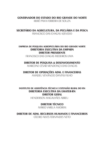 GOVERNADOR DO ESTADO DO RIO GRANDE DO NORTE
IBERÊ PAIVA FERREIRA DE SOUZA
SECRETÁRIO DA AGRICULTURA, DA PECUÁRIA E DA PESCA
FRANCISCO DAS CHAGAS AZEVEDO
EMPRESA DE PESQUISA AGROPECUÁRIA DO RIO GRANDE NORTE
DIRETORIA EXECUTIVA DA EMPARN
DIRETOR PRESIDENTE
FRANCISCO DAS CHAGAS MEDEIROS LIMA
DIRETOR DE PESQUISA & DESENVOLVIMENTO
MARCONE CÉSAR MENDONÇA DAS CHAGAS
DIRETOR DE OPERAÇÕES ADM. E FINANCEIRAS
AMADEU VENÂNCIO DANTAS FILHO
INSTITUTO DE ASSISTÊNCIA TÉCNICA E EXTENSÃO RURAL DO RN
DIRETORIA EXECUTIVA DA EMATER-RN
DIRETOR GERAL
HENDERSON MAGALHÃES ABREU
DIRETOR TÉCNICO
MÁRIO VARELA AMORIM
DIRETOR DE ADM. RECURSOS HUMANOS E FINANCEIROS
CÍCERO ALVES FERNANDES NETO
 