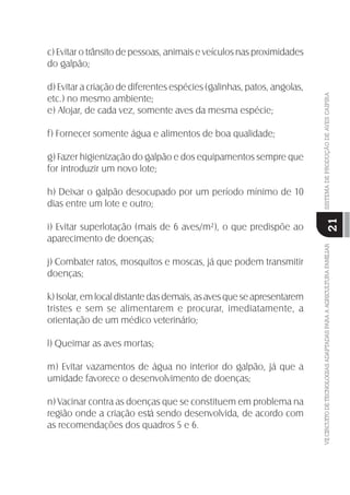VIICIRCUITODETECNOLOGIASADAPTADASPARAAAGRICULTURAFAMILIARSISTEMADEPRODUÇÃODEAVESCAIPIRA
21
c) Evitar o trânsito de pessoas, animais e veículos nas proximidades
do galpão;
d) Evitar a criação de diferentes espécies (galinhas, patos, angolas,
etc.) no mesmo ambiente;
e) Alojar, de cada vez, somente aves da mesma espécie;
f) Fornecer somente água e alimentos de boa qualidade;
g) Fazer higienização do galpão e dos equipamentos sempre que
for introduzir um novo lote;
h) Deixar o galpão desocupado por um período mínimo de 10
dias entre um lote e outro;
i) Evitar superlotação (mais de 6 aves/m²), o que predispõe ao
aparecimento de doenças;
j) Combater ratos, mosquitos e moscas, já que podem transmitir
doenças;
k) Isolar, em local distante das demais, as aves que se apresentarem
tristes e sem se alimentarem e procurar, imediatamente, a
orientação de um médico veterinário;
l) Queimar as aves mortas;
m) Evitar vazamentos de água no interior do galpão, já que a
umidade favorece o desenvolvimento de doenças;
n) Vacinar contra as doenças que se constituem em problema na
região onde a criação está sendo desenvolvida, de acordo com
as recomendações dos quadros 5 e 6.
 