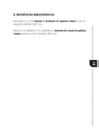 VIICIRCUITODETECNOLOGIASADAPTADASPARAAAGRICULTURAFAMILIARSISTEMADEPRODUÇÃODEAVESCAIPIRA
31
8. REFERÊNCIAS BIBLIOGRÁFICAS
HOLANDA, J. S. et al. Manejo e produção de galinha caipira. 2.ed. rev.
Natal, RN: EMPARN, 2002. 72 p.
SOUZA, N. A.; FEITOSA, A. P. W.; OLIVEIRA, J. F. Sistemas de criação de galinha
caipira: postura e corte. Natal/RN, 2005. 40 p.
 